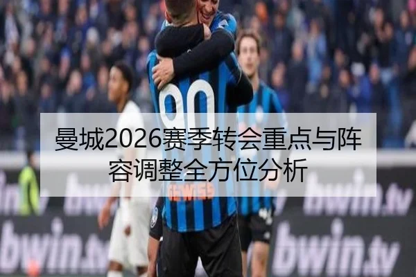 曼城2026赛季转会重点与阵容调整全方位分析